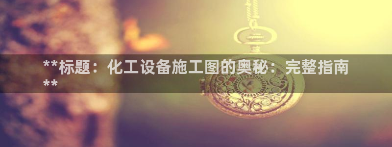 新宝gg__创造奇迹登录：**标题：化工设备施工图的奥秘：完
